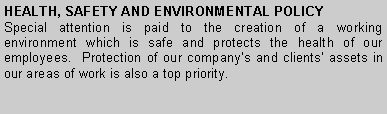 Text Box: HEALTH, SAFETY AND ENVIRONMENTAL POLICYSpecial attention is paid to the creation of a working environment which is safe and protects the health of our employees.  Protection of our company�s and clients� assets in our areas of work is also a top priority.